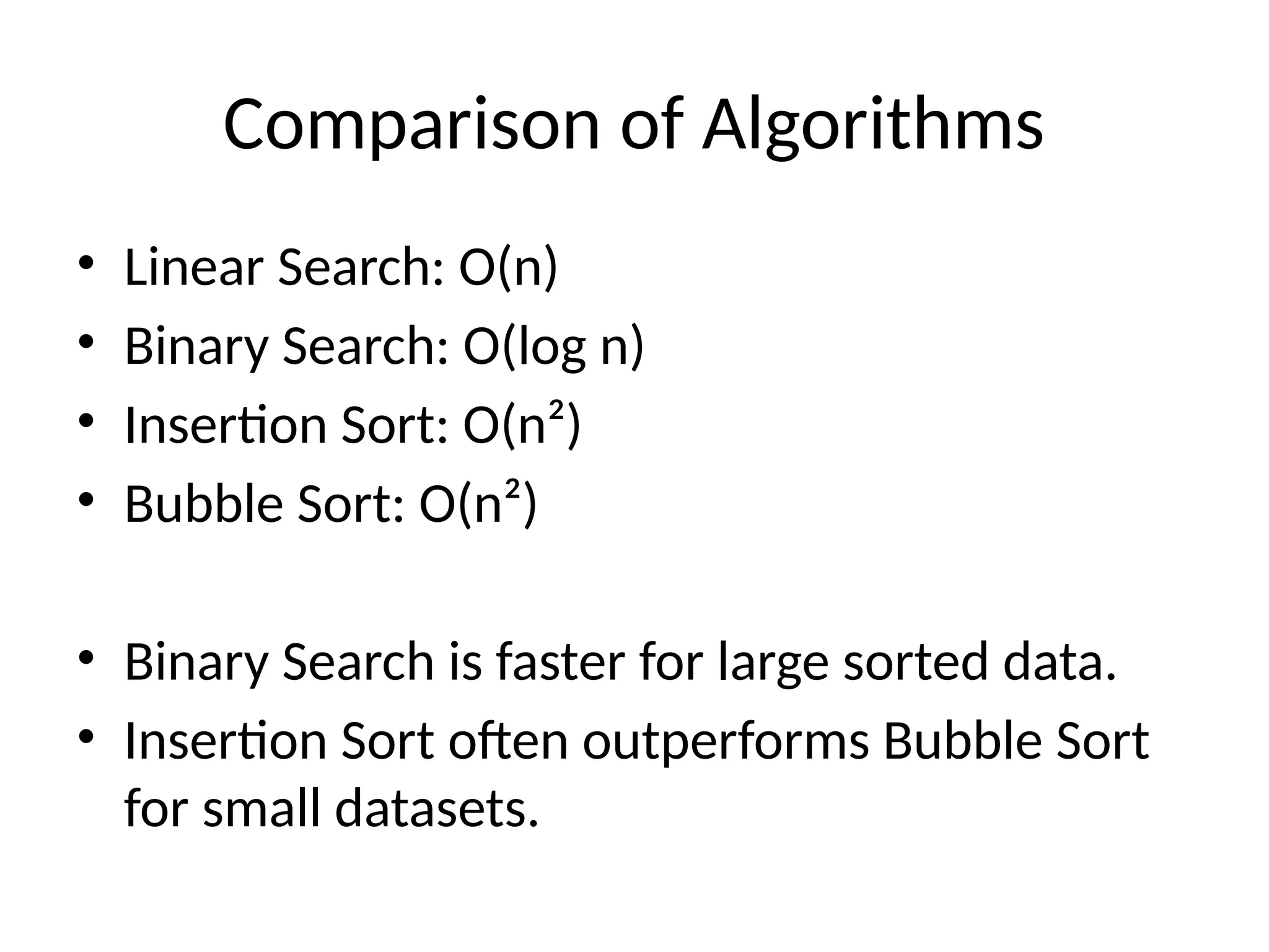 Comparison of Algorithms
• Linear Search: O(n)
• Binary Search: O(log n)
• Insertion Sort: O(n²)
• Bubble Sort: O(n²)
• Binary Search is faster for large sorted data.
• Insertion Sort often outperforms Bubble Sort
for small datasets.
 