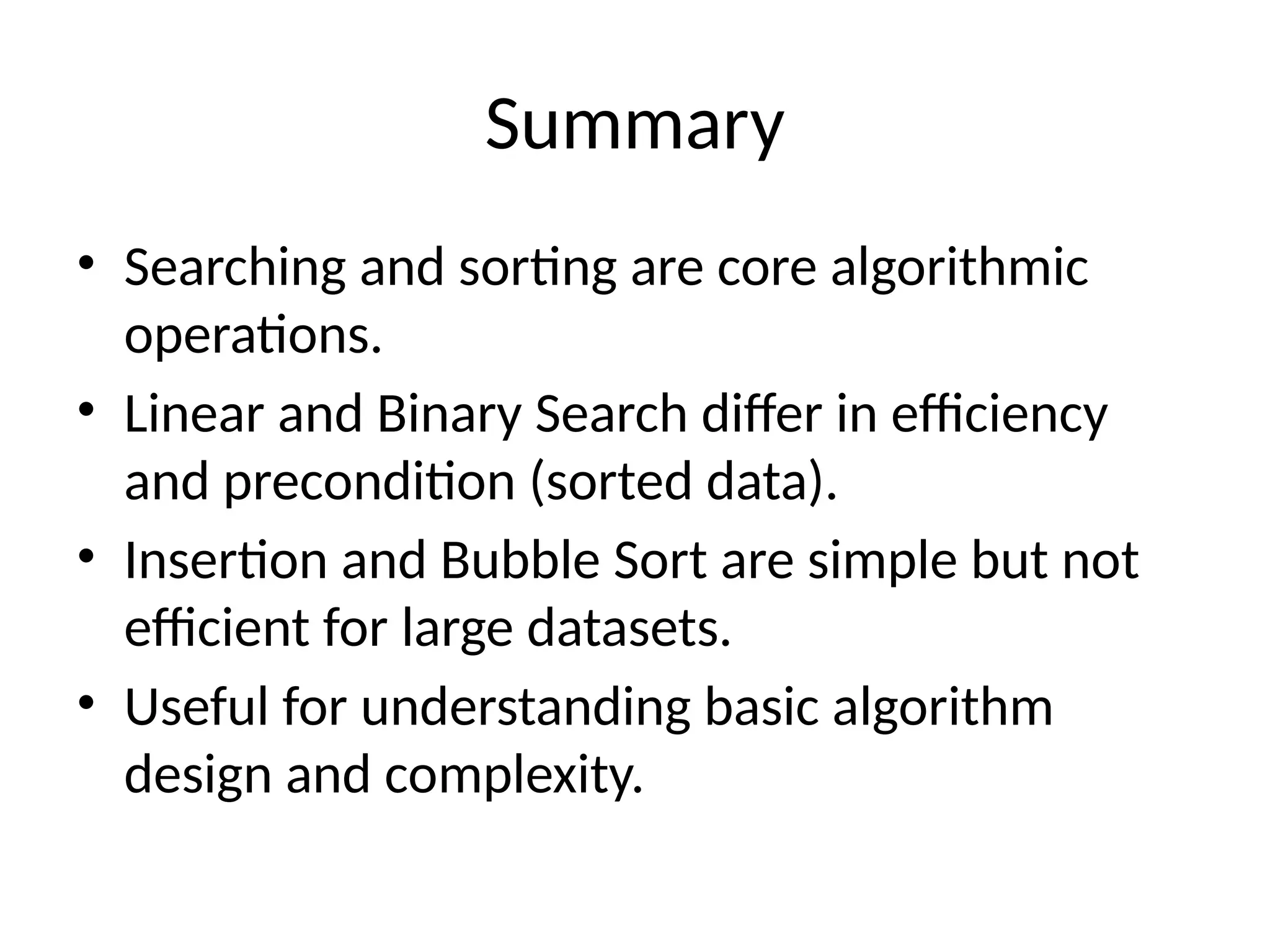 Summary
• Searching and sorting are core algorithmic
operations.
• Linear and Binary Search differ in efficiency
and precondition (sorted data).
• Insertion and Bubble Sort are simple but not
efficient for large datasets.
• Useful for understanding basic algorithm
design and complexity.
 