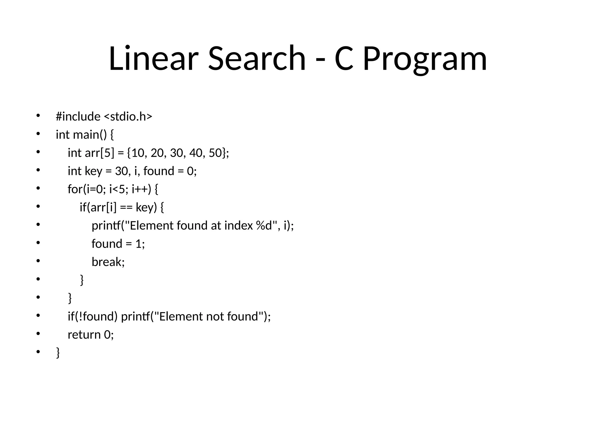 Linear Search - C Program
• #include <stdio.h>
• int main() {
• int arr[5] = {10, 20, 30, 40, 50};
• int key = 30, i, found = 0;
• for(i=0; i<5; i++) {
• if(arr[i] == key) {
• printf("Element found at index %d", i);
• found = 1;
• break;
• }
• }
• if(!found) printf("Element not found");
• return 0;
• }
 