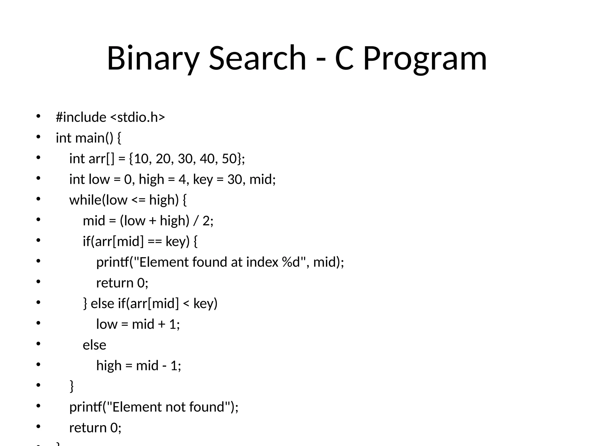 Binary Search - C Program
• #include <stdio.h>
• int main() {
• int arr[] = {10, 20, 30, 40, 50};
• int low = 0, high = 4, key = 30, mid;
• while(low <= high) {
• mid = (low + high) / 2;
• if(arr[mid] == key) {
• printf("Element found at index %d", mid);
• return 0;
• } else if(arr[mid] < key)
• low = mid + 1;
• else
• high = mid - 1;
• }
• printf("Element not found");
• return 0;
 