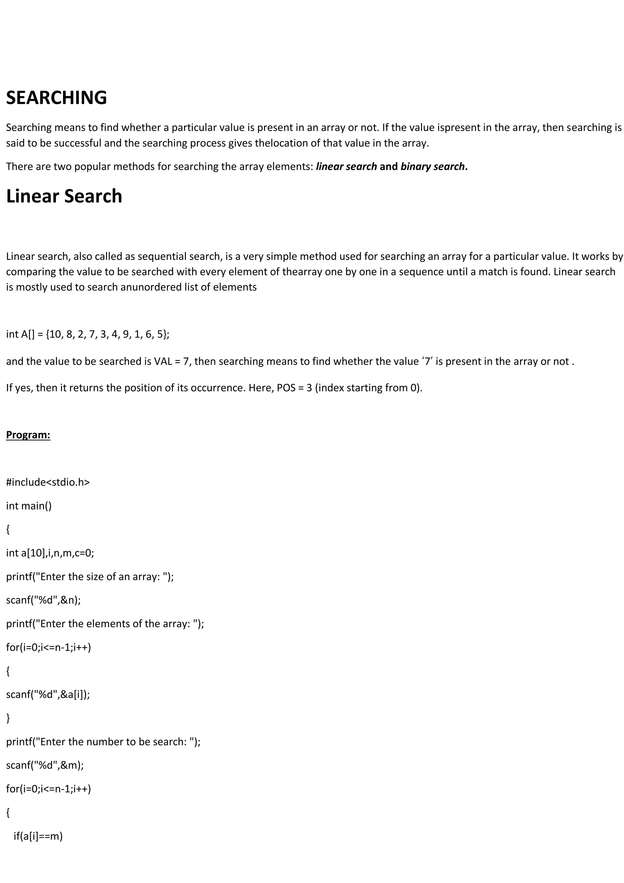 SEARCHING Searching means to find whether a particular value is present in an array or not. If the value ispresent in the array, then searching is said to be successful and the searching process gives thelocation of that value in the array. There are two popular methods for searching the array elements: linear search and binary search. Linear Search Linear search, also called as sequential search, is a very simple method used for searching an array for a particular value. It works by comparing the value to be searched with every element of thearray one by one in a sequence until a match is found. Linear search is mostly used to search anunordered list of elements int A[] = {10, 8, 2, 7, 3, 4, 9, 1, 6, 5}; and the value to be searched is VAL = 7, then searching means to find whether the value ‘7’ is present in the array or not . If yes, then it returns the position of its occurrence. Here, POS = 3 (index starting from 0). Program: #include<stdio.h> int main() { int a[10],i,n,m,c=0; printf("Enter the size of an array: "); scanf("%d",&n); printf("Enter the elements of the array: "); for(i=0;i<=n-1;i++) { scanf("%d",&a[i]); } printf("Enter the number to be search: "); scanf("%d",&m); for(i=0;i<=n-1;i++) { if(a[i]==m) 