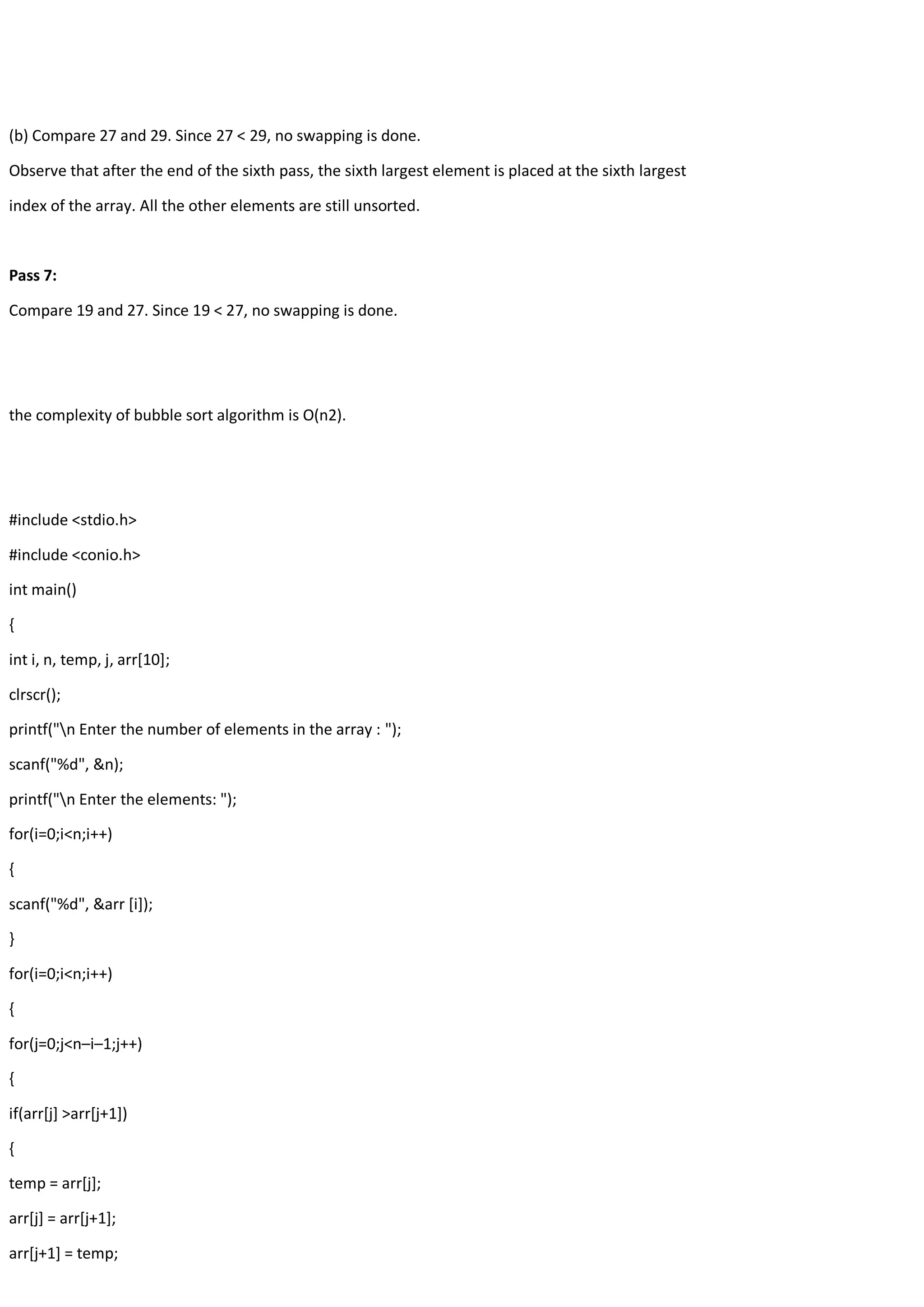 (b) Compare 27 and 29. Since 27 < 29, no swapping is done. Observe that after the end of the sixth pass, the sixth largest element is placed at the sixth largest index of the array. All the other elements are still unsorted. Pass 7: Compare 19 and 27. Since 19 < 27, no swapping is done. the complexity of bubble sort algorithm is O(n2). #include <stdio.h> #include <conio.h> int main() { int i, n, temp, j, arr[10]; clrscr(); printf("n Enter the number of elements in the array : "); scanf("%d", &n); printf("n Enter the elements: "); for(i=0;i<n;i++) { scanf("%d", &arr [i]); } for(i=0;i<n;i++) { for(j=0;j<n–i–1;j++) { if(arr[j] >arr[j+1]) { temp = arr[j]; arr[j] = arr[j+1]; arr[j+1] = temp; 