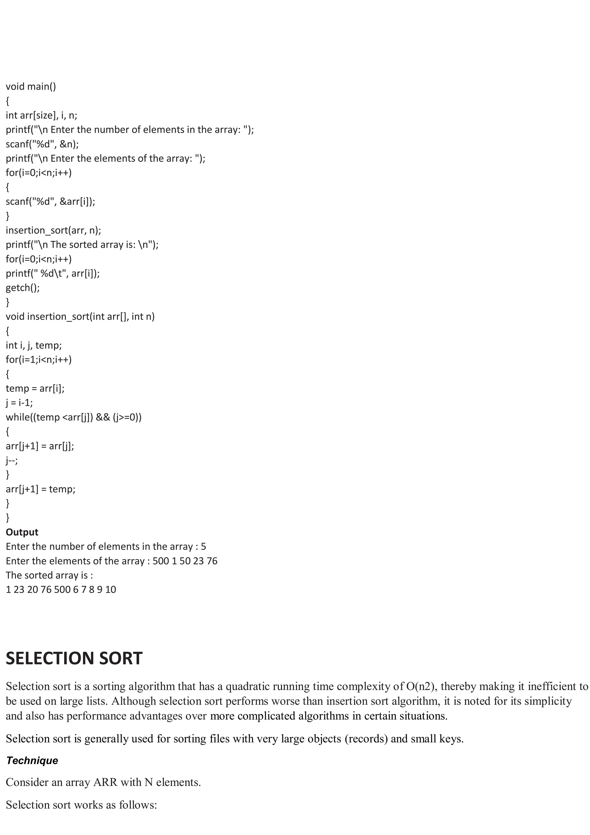 void main() { int arr[size], i, n; printf("n Enter the number of elements in the array: "); scanf("%d", &n); printf("n Enter the elements of the array: "); for(i=0;i<n;i++) { scanf("%d", &arr[i]); } insertion_sort(arr, n); printf("n The sorted array is: n"); for(i=0;i<n;i++) printf(" %dt", arr[i]); getch(); } void insertion_sort(int arr[], int n) { int i, j, temp; for(i=1;i<n;i++) { temp = arr[i]; j = i-1; while((temp <arr[j]) && (j>=0)) { arr[j+1] = arr[j]; j--; } arr[j+1] = temp; } } Output Enter the number of elements in the array : 5 Enter the elements of the array : 500 1 50 23 76 The sorted array is : 1 23 20 76 500 6 7 8 9 10 SELECTION SORT Selection sort is a sorting algorithm that has a quadratic running time complexity of O(n2), thereby making it inefficient to be used on large lists. Although selection sort performs worse than insertion sort algorithm, it is noted for its simplicity and also has performance advantages over more complicated algorithms in certain situations. Selection sort is generally used for sorting files with very large objects (records) and small keys. Technique Consider an array ARR with N elements. Selection sort works as follows: 
