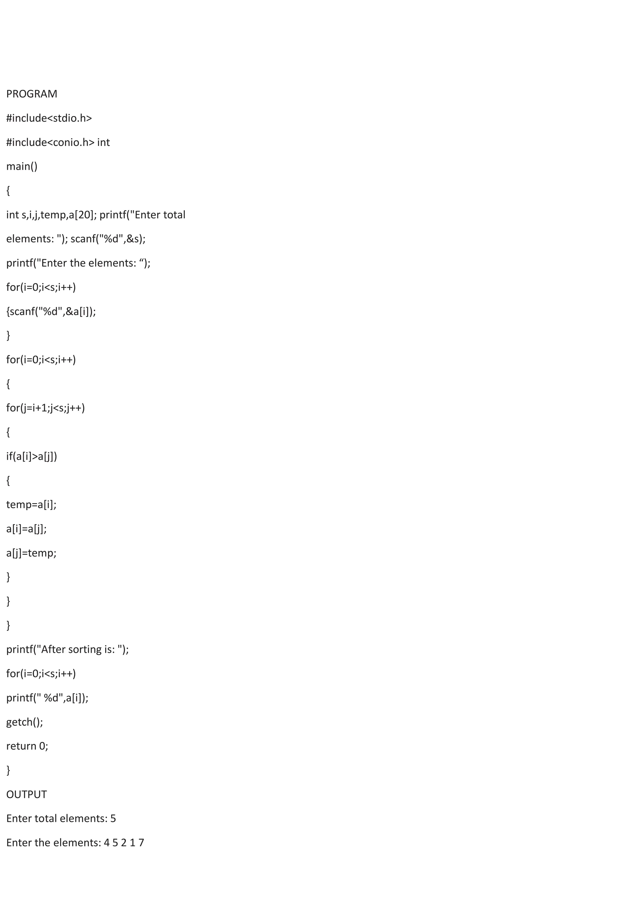 PROGRAM #include<stdio.h> #include<conio.h> int main() { int s,i,j,temp,a[20]; printf("Enter total elements: "); scanf("%d",&s); printf("Enter the elements: “); for(i=0;i<s;i++) {scanf("%d",&a[i]); } for(i=0;i<s;i++) { for(j=i+1;j<s;j++) { if(a[i]>a[j]) { temp=a[i]; a[i]=a[j]; a[j]=temp; } } } printf("After sorting is: "); for(i=0;i<s;i++) printf(" %d",a[i]); getch(); return 0; } OUTPUT Enter total elements: 5 Enter the elements: 4 5 2 1 7 
