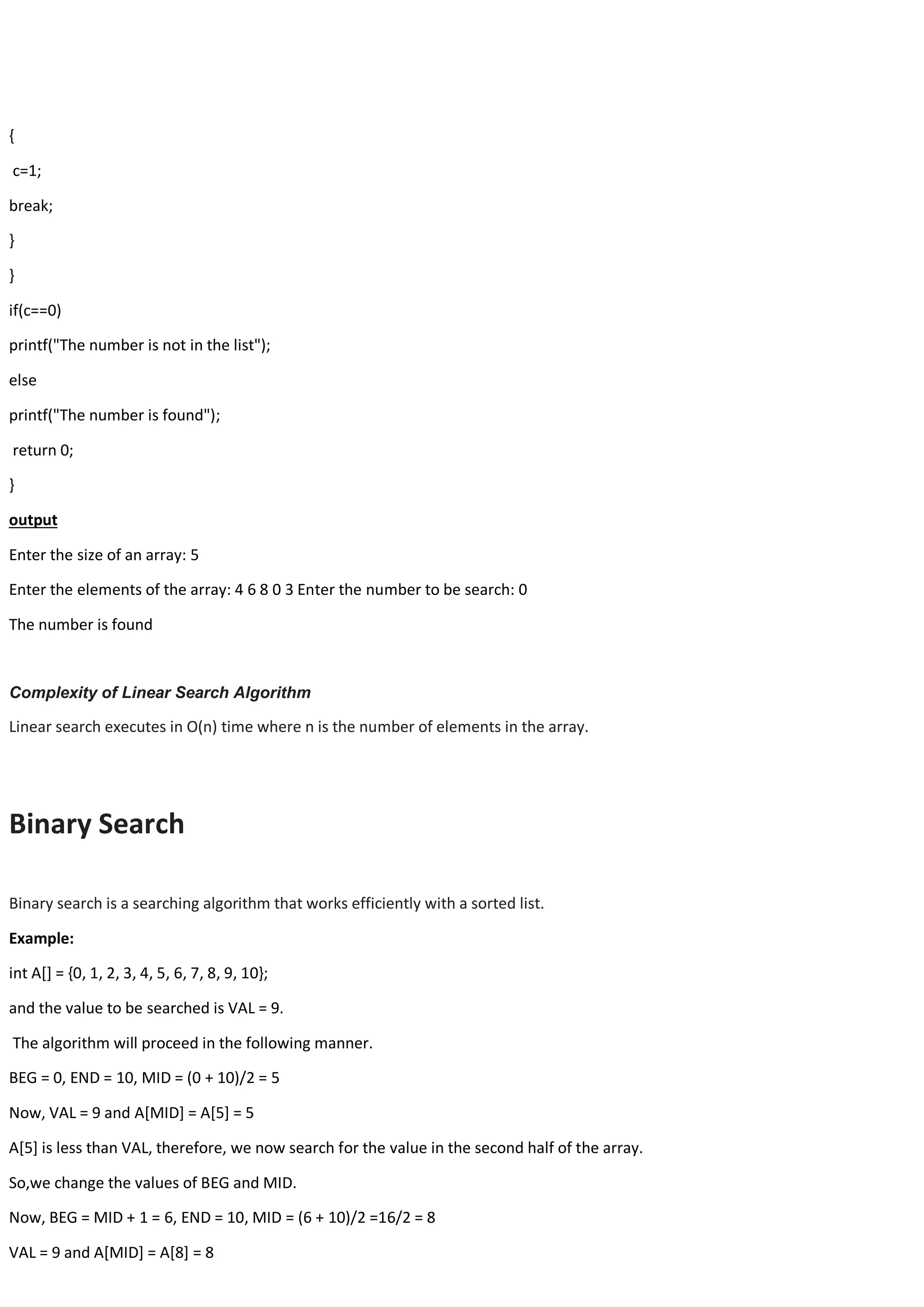 { c=1; break; } } if(c==0) printf("The number is not in the list"); else printf("The number is found"); return 0; } output Enter the size of an array: 5 Enter the elements of the array: 4 6 8 0 3 Enter the number to be search: 0 The number is found Complexity of Linear Search Algorithm Linear search executes in O(n) time where n is the number of elements in the array. Binary Search Binary search is a searching algorithm that works efficiently with a sorted list. Example: int A[] = {0, 1, 2, 3, 4, 5, 6, 7, 8, 9, 10}; and the value to be searched is VAL = 9. The algorithm will proceed in the following manner. BEG = 0, END = 10, MID = (0 + 10)/2 = 5 Now, VAL = 9 and A[MID] = A[5] = 5 A[5] is less than VAL, therefore, we now search for the value in the second half of the array. So,we change the values of BEG and MID. Now, BEG = MID + 1 = 6, END = 10, MID = (6 + 10)/2 =16/2 = 8 VAL = 9 and A[MID] = A[8] = 8 