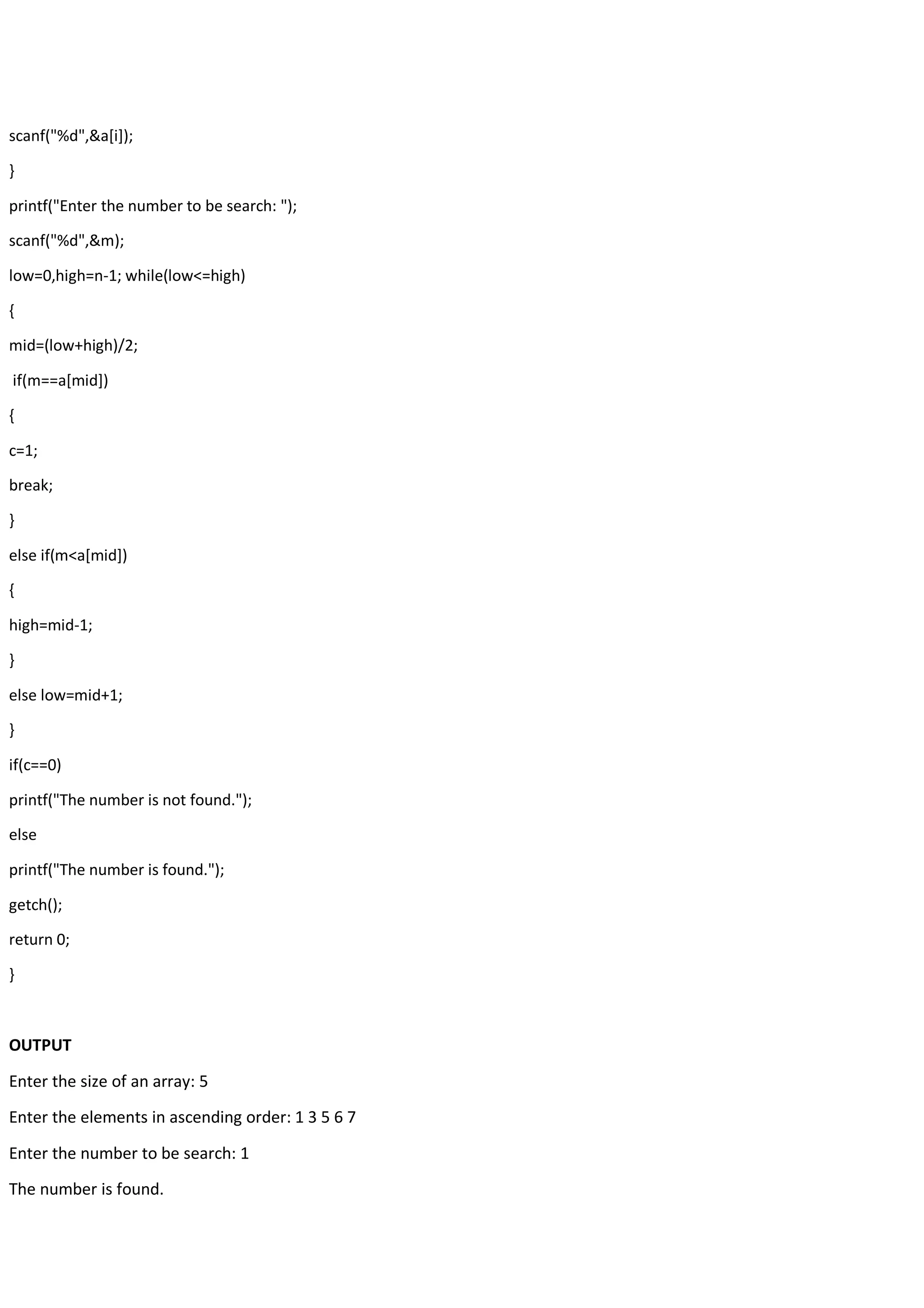 scanf("%d",&a[i]); } printf("Enter the number to be search: "); scanf("%d",&m); low=0,high=n-1; while(low<=high) { mid=(low+high)/2; if(m==a[mid]) { c=1; break; } else if(m<a[mid]) { high=mid-1; } else low=mid+1; } if(c==0) printf("The number is not found."); else printf("The number is found."); getch(); return 0; } OUTPUT Enter the size of an array: 5 Enter the elements in ascending order: 1 3 5 6 7 Enter the number to be search: 1 The number is found. 