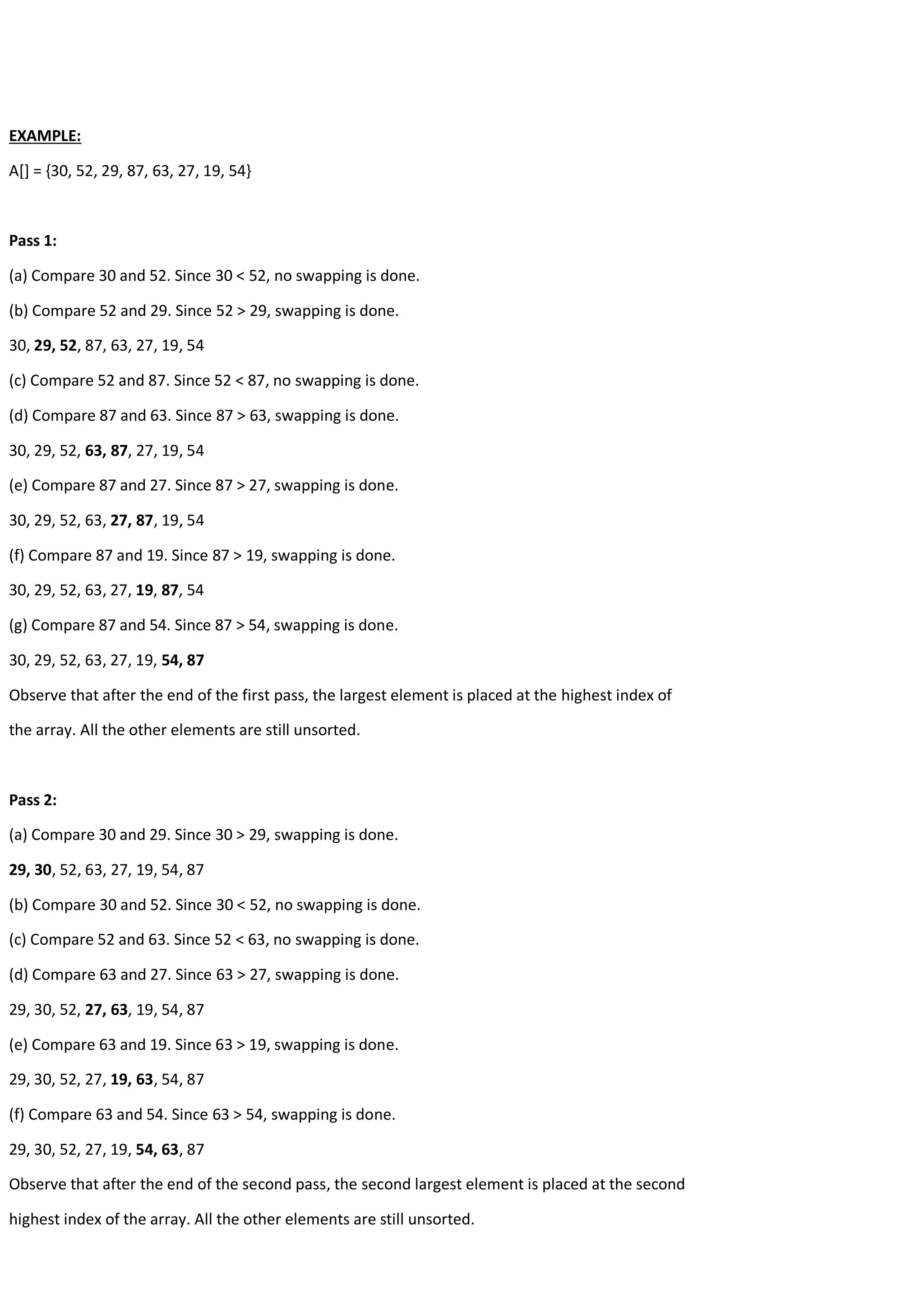 EXAMPLE: A[] = {30, 52, 29, 87, 63, 27, 19, 54} Pass 1: (a) Compare 30 and 52. Since 30 < 52, no swapping is done. (b) Compare 52 and 29. Since 52 > 29, swapping is done. 30, 29, 52, 87, 63, 27, 19, 54 (c) Compare 52 and 87. Since 52 < 87, no swapping is done. (d) Compare 87 and 63. Since 87 > 63, swapping is done. 30, 29, 52, 63, 87, 27, 19, 54 (e) Compare 87 and 27. Since 87 > 27, swapping is done. 30, 29, 52, 63, 27, 87, 19, 54 (f) Compare 87 and 19. Since 87 > 19, swapping is done. 30, 29, 52, 63, 27, 19, 87, 54 (g) Compare 87 and 54. Since 87 > 54, swapping is done. 30, 29, 52, 63, 27, 19, 54, 87 Observe that after the end of the first pass, the largest element is placed at the highest index of the array. All the other elements are still unsorted. Pass 2: (a) Compare 30 and 29. Since 30 > 29, swapping is done. 29, 30, 52, 63, 27, 19, 54, 87 (b) Compare 30 and 52. Since 30 < 52, no swapping is done. (c) Compare 52 and 63. Since 52 < 63, no swapping is done. (d) Compare 63 and 27. Since 63 > 27, swapping is done. 29, 30, 52, 27, 63, 19, 54, 87 (e) Compare 63 and 19. Since 63 > 19, swapping is done. 29, 30, 52, 27, 19, 63, 54, 87 (f) Compare 63 and 54. Since 63 > 54, swapping is done. 29, 30, 52, 27, 19, 54, 63, 87 Observe that after the end of the second pass, the second largest element is placed at the second highest index of the array. All the other elements are still unsorted. 