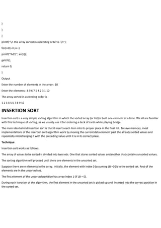 }
}
}
printf("n The array sorted in ascending order is :n");
for(i=0;i<n;i++)
printf("%dt", arr[i]);
getch();
return 0;
}
Output
Enter the number of elements in the array : 10
Enter the elements : 8 9 6 7 5 4 2 3 1 10
The array sorted in ascending order is :
1 2 3 4 5 6 7 8 9 10
INSERTION SORT
Insertion sort is a very simple sorting algorithm in which the sorted array (or list) is built one element at a time. We all are familiar
with this technique of sorting, as we usually use it for ordering a deck of cards while playing bridge.
The main idea behind insertion sort is that it inserts each item into its proper place in the final list. To save memory, most
implementations of the insertion sort algorithm work by moving the current data element past the already sorted values and
repeatedly interchanging it with the preceding value until it is in its correct place.
Technique
Insertion sort works as follows:
The array of values to be sorted is divided into two sets. One that stores sorted values andanother that contains unsorted values.
The sorting algorithm will proceed until there are elements in the unsorted set.
Suppose there are n elements in the array. Initially, the element with index 0 (assuming LB =0 )is in the sorted set. Rest of the
elements are in the unsorted set.
The first element of the unsorted partition has array index 1 (if LB = 0).
During each iteration of the algorithm, the first element in the unsorted set is picked up and inserted into the correct position in
the sorted set.
 