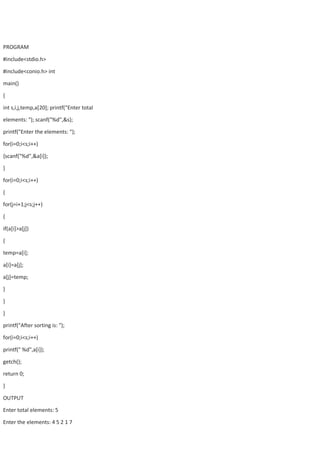 PROGRAM
#include<stdio.h>
#include<conio.h> int
main()
{
int s,i,j,temp,a[20]; printf("Enter total
elements: "); scanf("%d",&s);
printf("Enter the elements: “);
for(i=0;i<s;i++)
{scanf("%d",&a[i]);
}
for(i=0;i<s;i++)
{
for(j=i+1;j<s;j++)
{
if(a[i]>a[j])
{
temp=a[i];
a[i]=a[j];
a[j]=temp;
}
}
}
printf("After sorting is: ");
for(i=0;i<s;i++)
printf(" %d",a[i]);
getch();
return 0;
}
OUTPUT
Enter total elements: 5
Enter the elements: 4 5 2 1 7
 