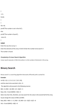 {
c=1;
break;
}
}
if(c==0)
printf("The number is not in the list");
else
printf("The number is found");
return 0;
}
output
Enter the size of an array: 5
Enter the elements of the array: 4 6 8 0 3 Enter the number to be search: 0
The number is found
Complexity of Linear Search Algorithm
Linear search executes in O(n) time where n is the number of elements in the array.
Binary Search
Binary search is a searching algorithm that works efficiently with a sorted list.
Example:
int A[] = {0, 1, 2, 3, 4, 5, 6, 7, 8, 9, 10};
and the value to be searched is VAL = 9.
The algorithm will proceed in the following manner.
BEG = 0, END = 10, MID = (0 + 10)/2 = 5
Now, VAL = 9 and A[MID] = A[5] = 5
A[5] is less than VAL, therefore, we now search for the value in the second half of the array.
So,we change the values of BEG and MID.
Now, BEG = MID + 1 = 6, END = 10, MID = (6 + 10)/2 =16/2 = 8
VAL = 9 and A[MID] = A[8] = 8
 