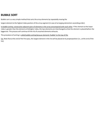 BUBBLE SORT
Bubble sort is a very simple method that sorts the array elements by repeatedly moving the
largest element to the highest index position of the array segment (in case of arranging elementsin ascending order).
In bubble sorting, consecutive adjacent pairs of elements in the array arecompared with each other. If the element at the lower
index is greater than the element at thehigher index, the two elements are interchanged so that the element is placed before the
biggerone. This process will continue till the list of unsorted elements exhausts.
This procedure of sorting is called bubble sorting because elements ‘bubble’ to the top of the
list. Note that at the end of the first pass, the largest element in the list will be placed at its properposition (i.e., at the end of the
list).
 