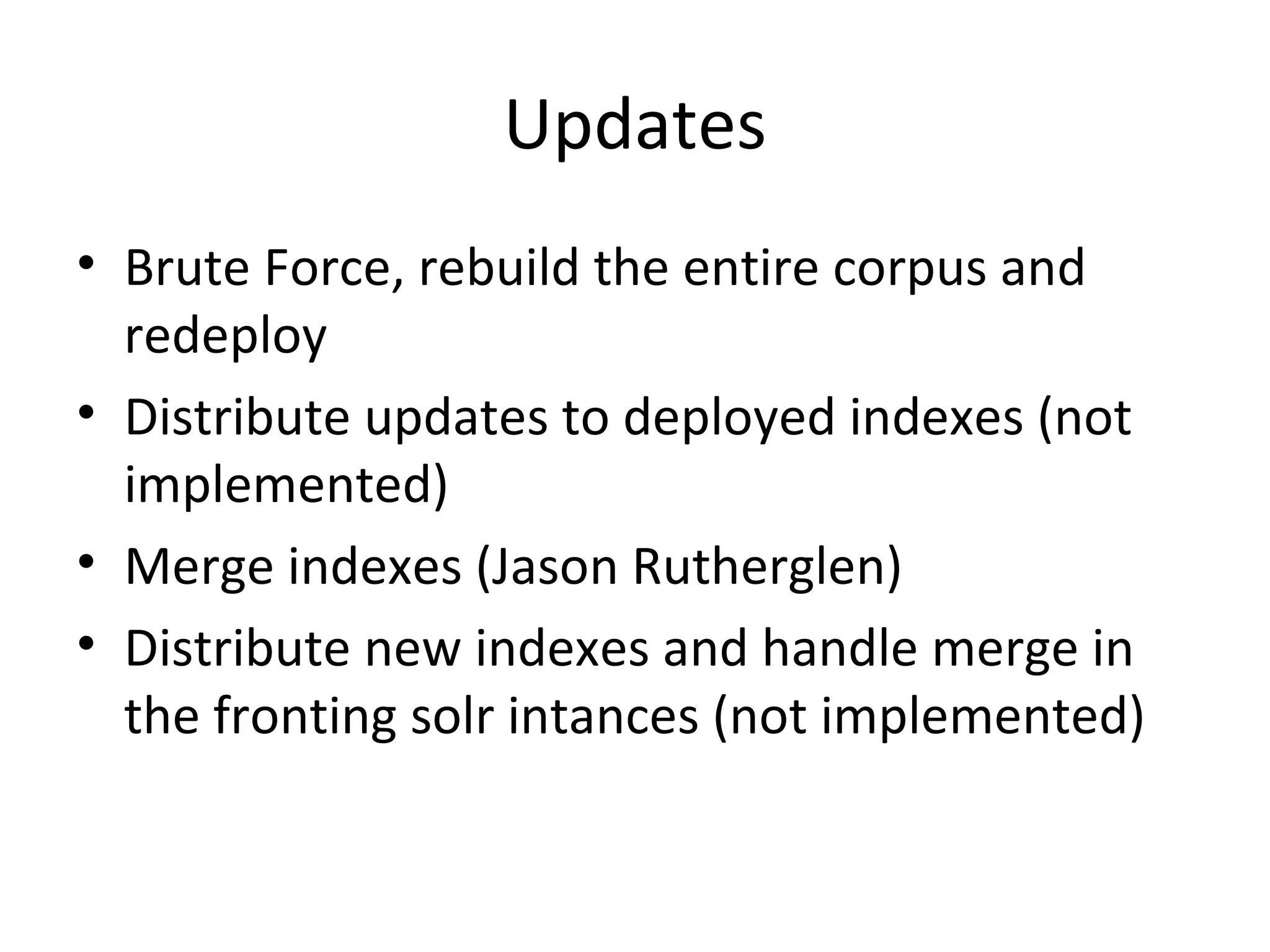 Updates Brute Force, rebuild the entire corpus and redeploy Distribute updates to deployed indexes (not implemented) Merge indexes (Jason Rutherglen) Distribute new indexes and handle merge in the fronting solr intances (not implemented)