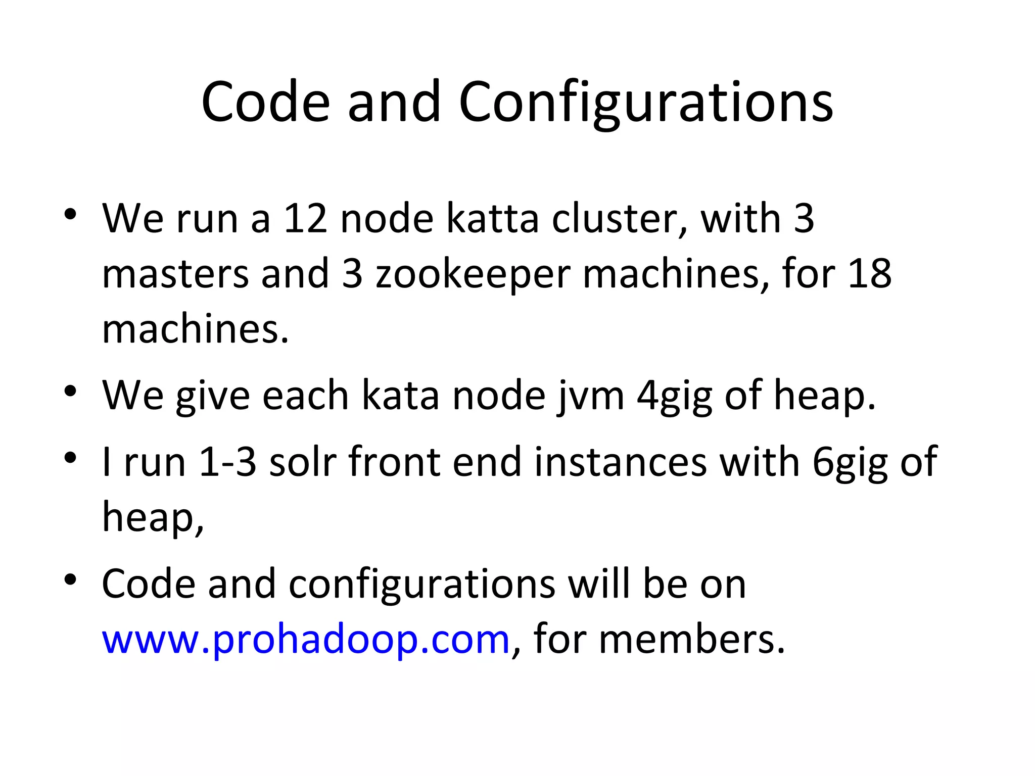 Code and Configurations We run a 12 node katta cluster, with 3 masters and 3 zookeeper machines, for 18 machines. We give each kata node jvm 4gig of heap. I run 1-3 solr front end instances with 6gig of heap, Code and configurations will be on www.prohadoop.com , for members.