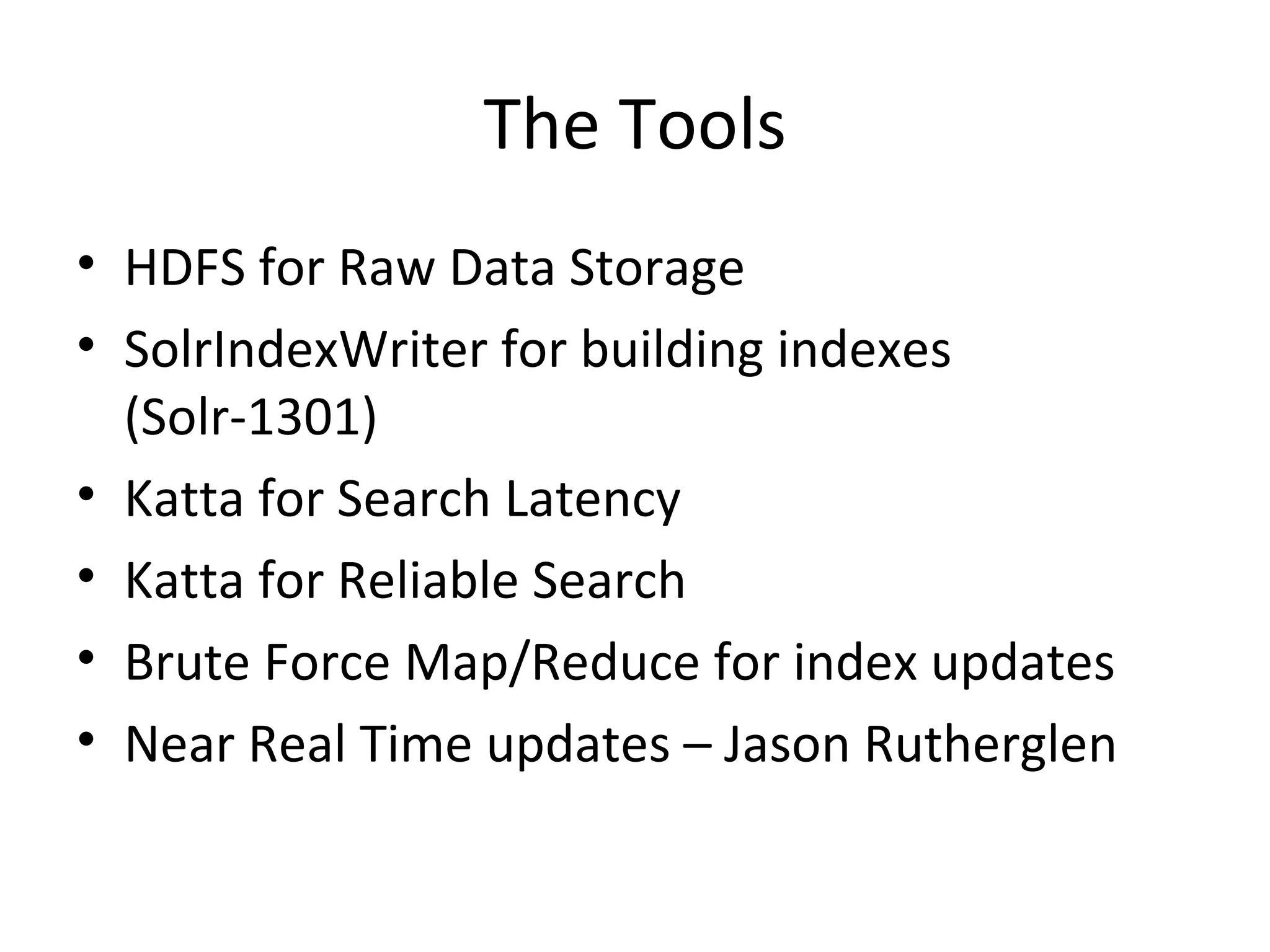 The Tools HDFS for Raw Data Storage SolrIndexWriter for building indexes (Solr-1301) Katta for Search Latency Katta for Reliable Search Brute Force Map/Reduce for index updates Near Real Time updates – Jason Rutherglen