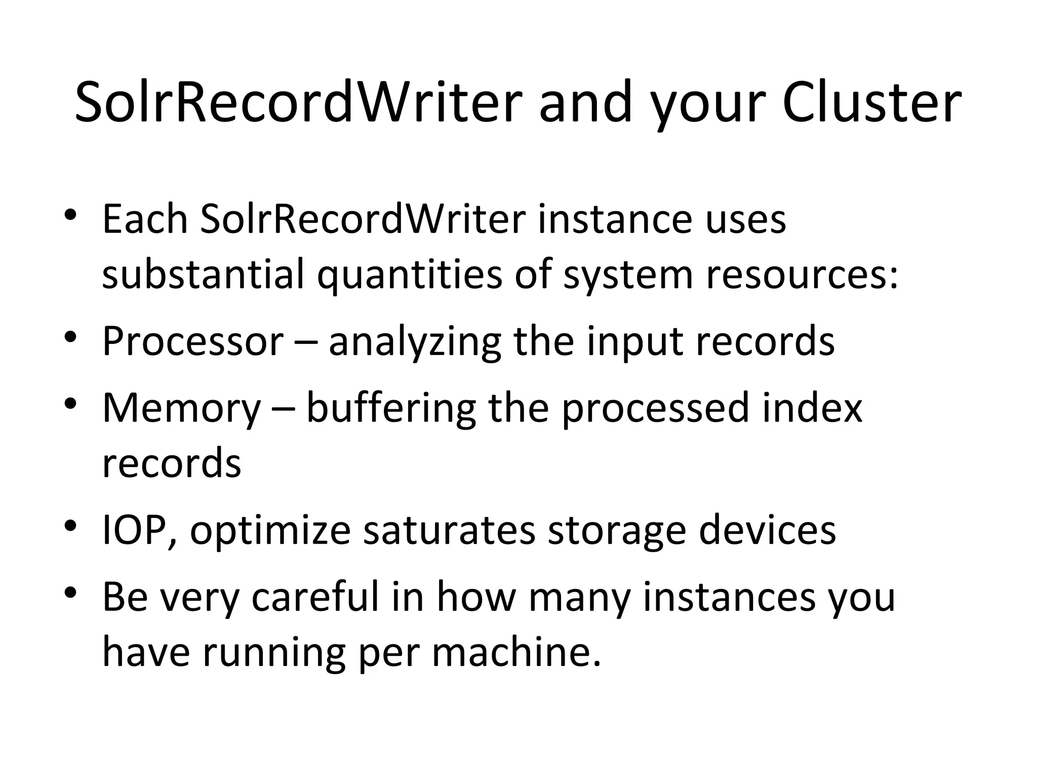 SolrRecordWriter and your Cluster Each SolrRecordWriter instance uses substantial quantities of system resources: Processor – analyzing the input records Memory – buffering the processed index records IOP, optimize saturates storage devices Be very careful in how many instances you have running per machine.