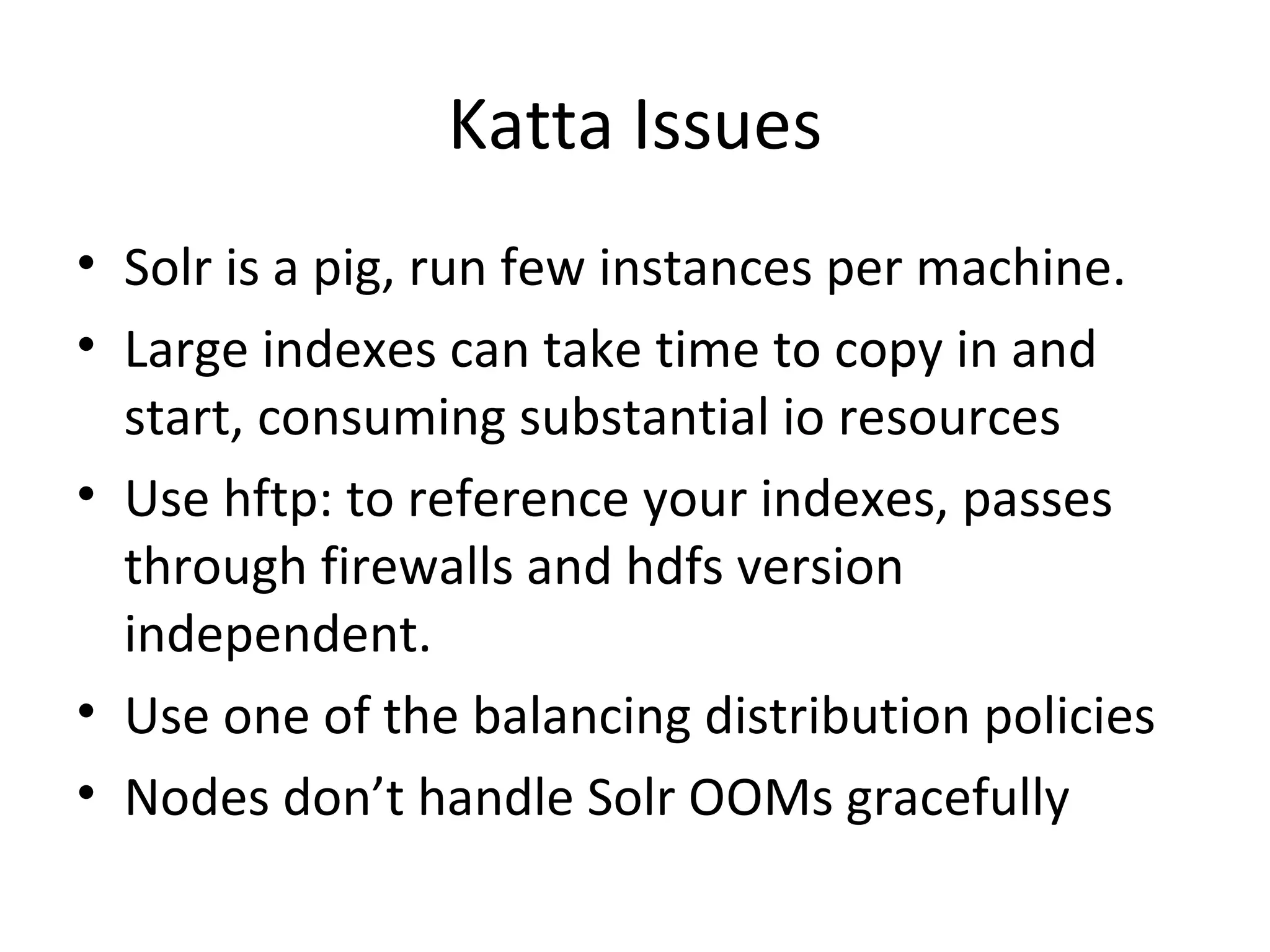 Katta Issues Solr is a pig, run few instances per machine. Large indexes can take time to copy in and start, consuming substantial io resources Use hftp: to reference your indexes, passes through firewalls and hdfs version independent. Use one of the balancing distribution policies Nodes don’t handle Solr OOMs gracefully