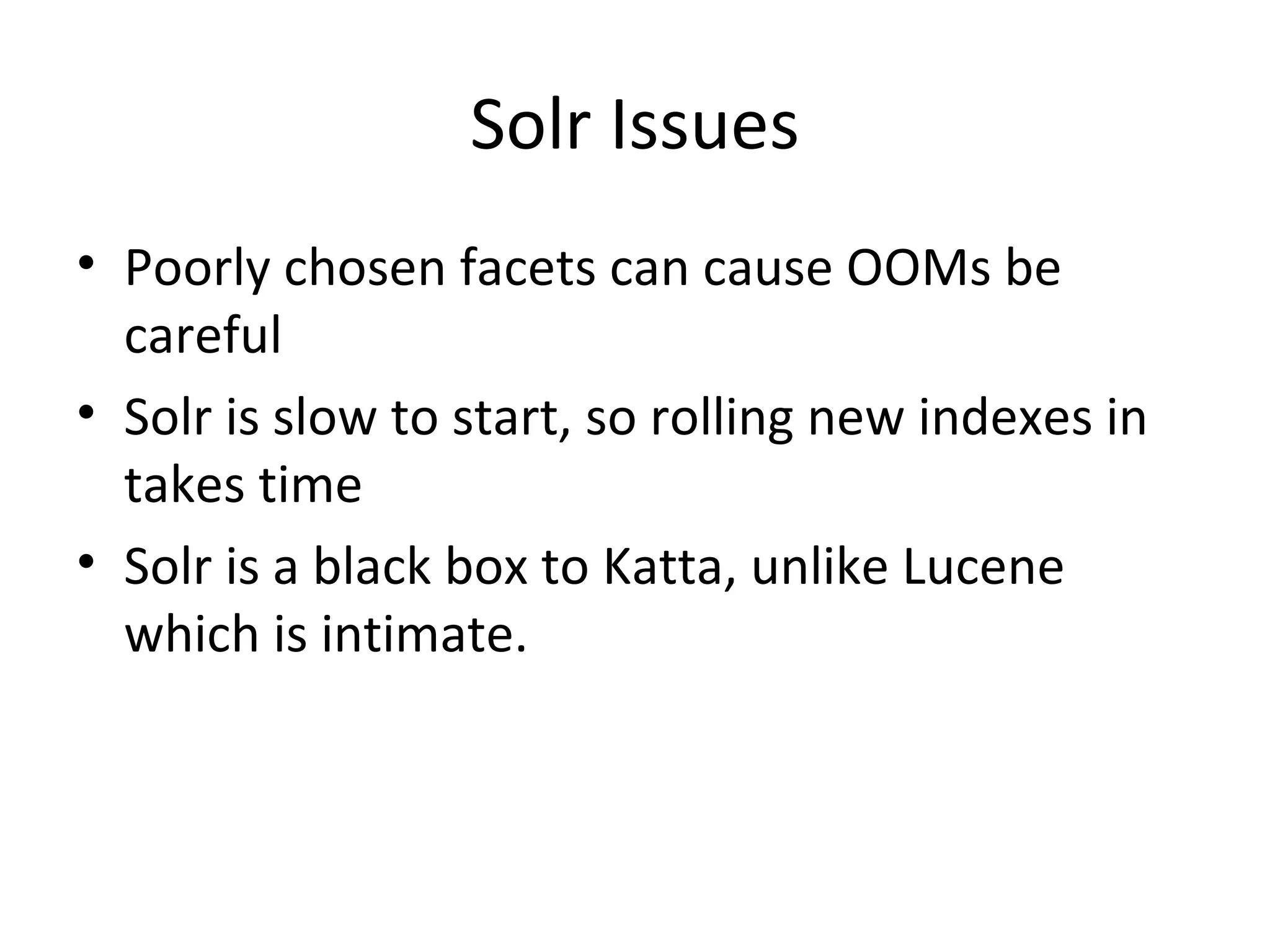 Solr Issues Poorly chosen facets can cause OOMs be careful Solr is slow to start, so rolling new indexes in takes time Solr is a black box to Katta, unlike Lucene which is intimate.
