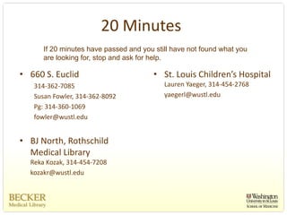 20 Minutes
      If 20 minutes have passed and you still have not found what you
      are looking for, stop and ask for help.

• 660 S. Euclid                         • St. Louis Children’s Hospital
   314‐362‐7085                            Lauren Yaeger, 314‐454‐2768
   Susan Fowler, 314‐362‐8092              yaegerl@wustl.edu
   Pg: 314‐360‐1069
   fowler@wustl.edu


• BJ North, Rothschild 
  Medical Library
  Reka Kozak, 314‐454‐7208
  kozakr@wustl.edu
 