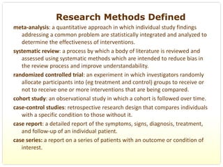 Research Methods Defined
meta‐analysis: a quantitative approach in which individual study findings 
   addressing a common problem are statistically integrated and analyzed to 
   determine the effectiveness of interventions.
systematic review: a process by which a body of literature is reviewed and 
   assessed using systematic methods which are intended to reduce bias in 
   the review process and improve understandability.
randomized controlled trial: an experiment in which investigators randomly 
   allocate participants into (eg treatment and control) groups to receive or 
   not to receive one or more interventions that are being compared.
cohort study: an observational study in which a cohort is followed over time.
case‐control studies: retrospective research design that compares individuals 
   with a specific condition to those without it.
case report: a detailed report of the symptoms, signs, diagnosis, treatment, 
   and follow‐up of an individual patient. 
case series: a report on a series of patients with an outcome or condition of 
   interest.
 