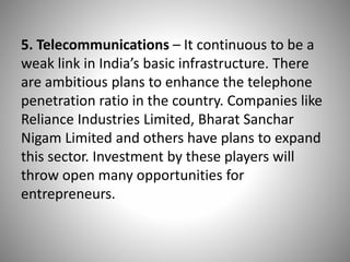 5. Telecommunications – It continuous to be a
weak link in India’s basic infrastructure. There
are ambitious plans to enhance the telephone
penetration ratio in the country. Companies like
Reliance Industries Limited, Bharat Sanchar
Nigam Limited and others have plans to expand
this sector. Investment by these players will
throw open many opportunities for
entrepreneurs.
 