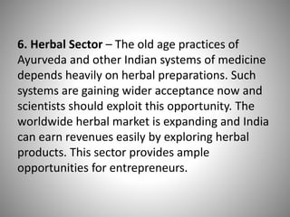 6. Herbal Sector – The old age practices of
Ayurveda and other Indian systems of medicine
depends heavily on herbal preparations. Such
systems are gaining wider acceptance now and
scientists should exploit this opportunity. The
worldwide herbal market is expanding and India
can earn revenues easily by exploring herbal
products. This sector provides ample
opportunities for entrepreneurs.
 