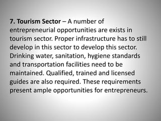 7. Tourism Sector – A number of
entrepreneurial opportunities are exists in
tourism sector. Proper infrastructure has to still
develop in this sector to develop this sector.
Drinking water, sanitation, hygiene standards
and transportation facilities need to be
maintained. Qualified, trained and licensed
guides are also required. These requirements
present ample opportunities for entrepreneurs.
 