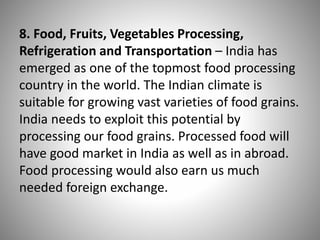 8. Food, Fruits, Vegetables Processing,
Refrigeration and Transportation – India has
emerged as one of the topmost food processing
country in the world. The Indian climate is
suitable for growing vast varieties of food grains.
India needs to exploit this potential by
processing our food grains. Processed food will
have good market in India as well as in abroad.
Food processing would also earn us much
needed foreign exchange.
 