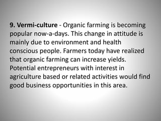 9. Vermi-culture - Organic farming is becoming
popular now-a-days. This change in attitude is
mainly due to environment and health
conscious people. Farmers today have realized
that organic farming can increase yields.
Potential entrepreneurs with interest in
agriculture based or related activities would find
good business opportunities in this area.
 