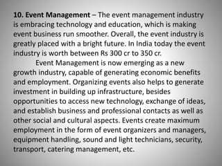 10. Event Management – The event management industry
is embracing technology and education, which is making
event business run smoother. Overall, the event industry is
greatly placed with a bright future. In India today the event
industry is worth between Rs 300 cr to 350 cr.
Event Management is now emerging as a new
growth industry, capable of generating economic benefits
and employment. Organizing events also helps to generate
investment in building up infrastructure, besides
opportunities to access new technology, exchange of ideas,
and establish business and professional contacts as well as
other social and cultural aspects. Events create maximum
employment in the form of event organizers and managers,
equipment handling, sound and light technicians, security,
transport, catering management, etc.
 