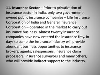 11. Insurance Sector – Prior to privatization of
insurance sector in India, only two government-
owned public insurance companies – Life Insurance
Corporation of India and General Insurance
Corporation – operated in the market to carry out
insurance business. Almost twenty insurance
companies have now entered the insurance fray. In
days to come the insurance industry will provide
abundant business opportunities to insurance
brokers, agents, salespersons, insurance claim
processors, insurance surveyors and many others,
who will provide indirect support to the industry.
 