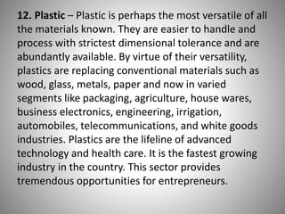 12. Plastic – Plastic is perhaps the most versatile of all
the materials known. They are easier to handle and
process with strictest dimensional tolerance and are
abundantly available. By virtue of their versatility,
plastics are replacing conventional materials such as
wood, glass, metals, paper and now in varied
segments like packaging, agriculture, house wares,
business electronics, engineering, irrigation,
automobiles, telecommunications, and white goods
industries. Plastics are the lifeline of advanced
technology and health care. It is the fastest growing
industry in the country. This sector provides
tremendous opportunities for entrepreneurs.
 