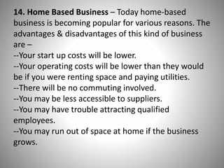 14. Home Based Business – Today home-based
business is becoming popular for various reasons. The
advantages & disadvantages of this kind of business
are –
--Your start up costs will be lower.
--Your operating costs will be lower than they would
be if you were renting space and paying utilities.
--There will be no commuting involved.
--You may be less accessible to suppliers.
--You may have trouble attracting qualified
employees.
--You may run out of space at home if the business
grows.
 