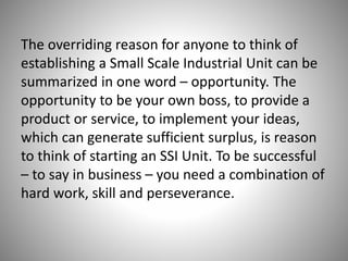 The overriding reason for anyone to think of
establishing a Small Scale Industrial Unit can be
summarized in one word – opportunity. The
opportunity to be your own boss, to provide a
product or service, to implement your ideas,
which can generate sufficient surplus, is reason
to think of starting an SSI Unit. To be successful
– to say in business – you need a combination of
hard work, skill and perseverance.
 