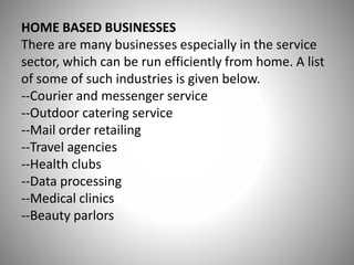 HOME BASED BUSINESSES
There are many businesses especially in the service
sector, which can be run efficiently from home. A list
of some of such industries is given below.
--Courier and messenger service
--Outdoor catering service
--Mail order retailing
--Travel agencies
--Health clubs
--Data processing
--Medical clinics
--Beauty parlors
 
