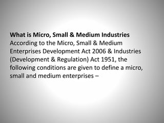 What is Micro, Small & Medium Industries
According to the Micro, Small & Medium
Enterprises Development Act 2006 & Industries
(Development & Regulation) Act 1951, the
following conditions are given to define a micro,
small and medium enterprises –
 