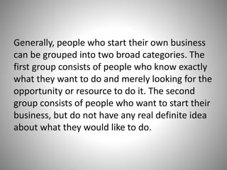 Generally, people who start their own business
can be grouped into two broad categories. The
first group consists of people who know exactly
what they want to do and merely looking for the
opportunity or resource to do it. The second
group consists of people who want to start their
business, but do not have any real definite idea
about what they would like to do.
 