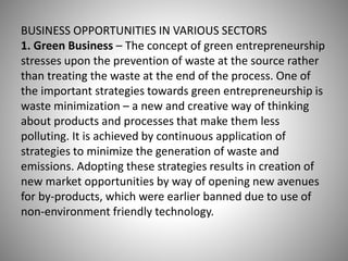 BUSINESS OPPORTUNITIES IN VARIOUS SECTORS
1. Green Business – The concept of green entrepreneurship
stresses upon the prevention of waste at the source rather
than treating the waste at the end of the process. One of
the important strategies towards green entrepreneurship is
waste minimization – a new and creative way of thinking
about products and processes that make them less
polluting. It is achieved by continuous application of
strategies to minimize the generation of waste and
emissions. Adopting these strategies results in creation of
new market opportunities by way of opening new avenues
for by-products, which were earlier banned due to use of
non-environment friendly technology.
 