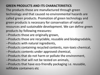 GREEN PRODUCTS AND ITS CHARACTERISTICS
The products those are manufactured through green
technology and that caused no environmental hazards are
called green products. Promotion of green technology and
green products is necessary for conservation of natural
resources and sustainable development. We can define green
products by following measures:
--Products those are originally grown,
--Products those are recyclable, reusable and biodegradable,
--Products with natural ingredients,
--Products containing recycled contents, non-toxic-chemical,
--Products contents under approved chemical,
--Products that do not harm or pollute the environment,
--Products that will not be tested on animals,
--Products that have eco-friendly packaging i.e. reusable,
refillable containers etc
 