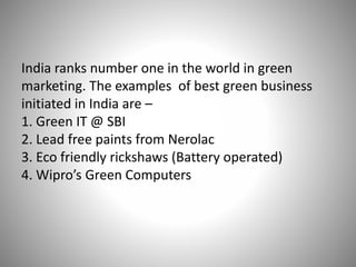 India ranks number one in the world in green
marketing. The examples of best green business
initiated in India are –
1. Green IT @ SBI
2. Lead free paints from Nerolac
3. Eco friendly rickshaws (Battery operated)
4. Wipro’s Green Computers
 