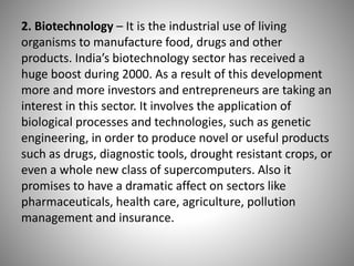 2. Biotechnology – It is the industrial use of living
organisms to manufacture food, drugs and other
products. India’s biotechnology sector has received a
huge boost during 2000. As a result of this development
more and more investors and entrepreneurs are taking an
interest in this sector. It involves the application of
biological processes and technologies, such as genetic
engineering, in order to produce novel or useful products
such as drugs, diagnostic tools, drought resistant crops, or
even a whole new class of supercomputers. Also it
promises to have a dramatic affect on sectors like
pharmaceuticals, health care, agriculture, pollution
management and insurance.
 