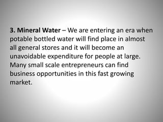 3. Mineral Water – We are entering an era when
potable bottled water will find place in almost
all general stores and it will become an
unavoidable expenditure for people at large.
Many small scale entrepreneurs can find
business opportunities in this fast growing
market.
 