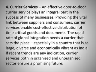 4. Currier Services – An effective door-to-door
currier service plays an integral part in the
success of many businesses. Providing the vital
link between suppliers and consumers, currier
services enable cost-effective distribution of
time critical goods and documents. The rapid
rate of global integration needs a currier that
sets the place – especially in a country that is as
large, diverse and economically vibrant as India.
If recent trends are any indication, currier
services both in organized and unorganized
sector ensure a promising future.
 