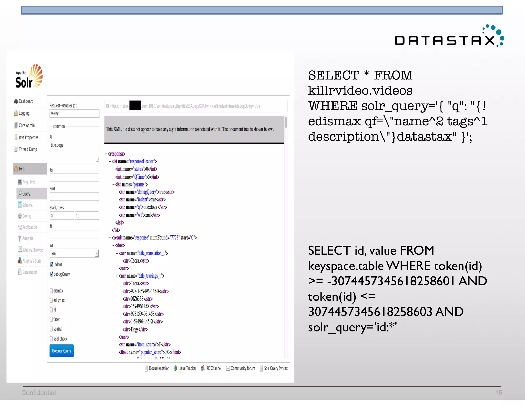 Confidential 15
SELECT * FROM
killrvideo.videos
WHERE solr_query='{ "q": "{!
edismax qf="name^2 tags^1
description"}datastax" }';
SELECT id, value FROM
keyspace.table WHERE token(id)
>= -3074457345618258601 AND
token(id) <=
3074457345618258603 AND
solr_query='id:*'
 