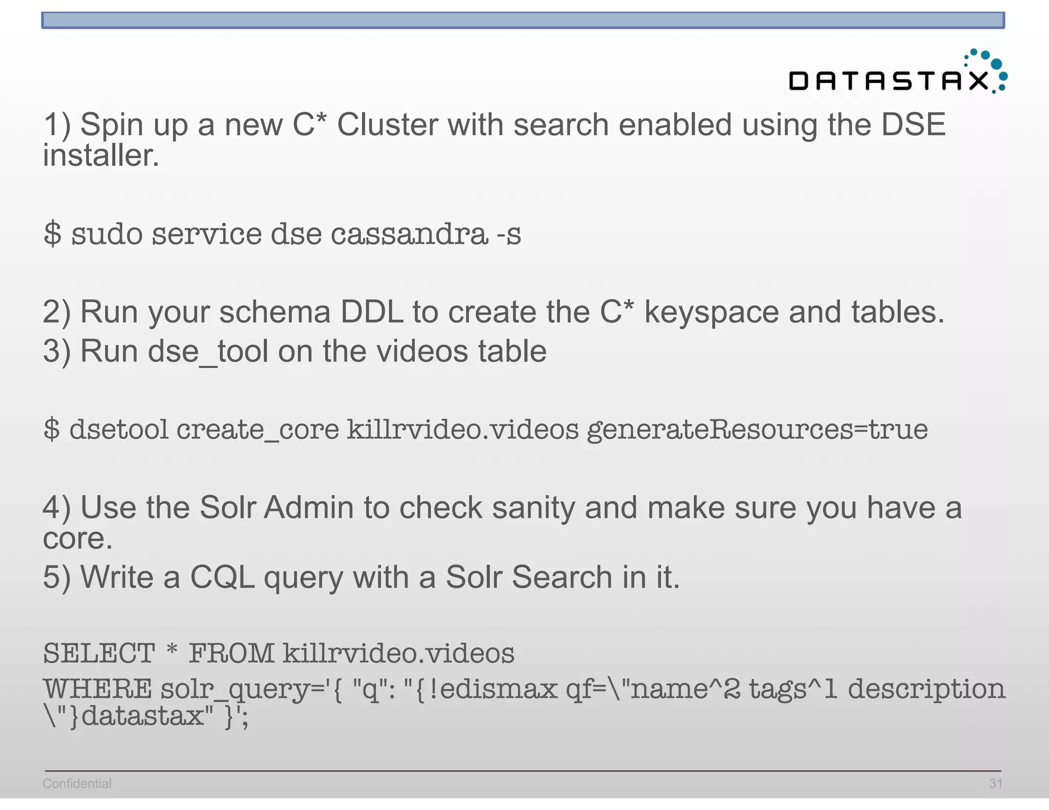 Confidential 31
1) Spin up a new C* Cluster with search enabled using the DSE
installer.
$ sudo service dse cassandra -s
2) Run your schema DDL to create the C* keyspace and tables.
3) Run dse_tool on the videos table
$ dsetool create_core killrvideo.videos generateResources=true
4) Use the Solr Admin to check sanity and make sure you have a
core.
5) Write a CQL query with a Solr Search in it.
SELECT * FROM killrvideo.videos
WHERE solr_query='{ "q": "{!edismax qf="name^2 tags^1 description
"}datastax" }';
 