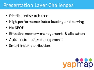 Presenta/on	
  Layer	
  Challenges	
  
 •    Distributed	
  search	
  tree	
  
 •    High	
  performance	
  index	
  loading	
  and	
  serving	
  
 •    No	
  SPOF	
  
 •    Eﬀec/ve	
  memory	
  management	
  	
  &	
  alloca/on	
  
 •    Automa/c	
  cluster	
  management	
  
 •    Smart	
  index	
  distribu/on	
  
 
