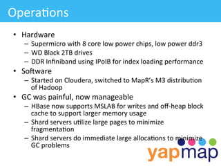Opera/ons	
  
 •  Hardware	
  
     –  Supermicro	
  with	
  8	
  core	
  low	
  power	
  chips,	
  low	
  power	
  ddr3	
  
     –  WD	
  Black	
  2TB	
  drives	
  
     –  DDR	
  Inﬁniband	
  using	
  IPoIB	
  for	
  index	
  loading	
  performance	
  
 •  Soiware	
  
     –  Started	
  on	
  Cloudera,	
  switched	
  to	
  MapR’s	
  M3	
  distribu/on	
  
        of	
  Hadoop	
  
 •  GC	
  was	
  painful,	
  now	
  manageable	
  
     –  HBase	
  now	
  supports	
  MSLAB	
  for	
  writes	
  and	
  oﬀ-­‐heap	
  block	
  
        cache	
  to	
  support	
  larger	
  memory	
  usage	
  
     –  Shard	
  servers	
  u/lize	
  large	
  pages	
  to	
  minimize	
  
        fragmenta/on	
  	
  
     –  Shard	
  servers	
  do	
  immediate	
  large	
  alloca/ons	
  to	
  minimize	
  
        GC	
  problems	
  
 