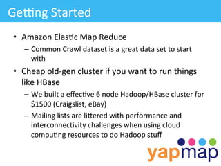 GeLng	
  Started	
  
 •  Amazon	
  Elas/c	
  Map	
  Reduce	
  
     –  Common	
  Crawl	
  dataset	
  is	
  a	
  great	
  data	
  set	
  to	
  start	
  
        with	
  
 •  Cheap	
  old-­‐gen	
  cluster	
  if	
  you	
  want	
  to	
  run	
  things	
  
    like	
  HBase	
  
     –  We	
  built	
  a	
  eﬀec/ve	
  6	
  node	
  Hadoop/HBase	
  cluster	
  for	
  
        $1500	
  (Craigslist,	
  eBay)	
  
     –  Mailing	
  lists	
  are	
  liWered	
  with	
  performance	
  and	
  
        interconnec/vity	
  challenges	
  when	
  using	
  cloud	
  
        compu/ng	
  resources	
  to	
  do	
  Hadoop	
  stuﬀ	
  
 