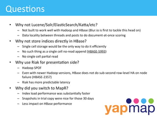 Ques/ons	
  
 •  Why	
  not	
  Lucene/Solr/Elas/cSearch/KaWa/etc?	
  
       –  Not	
  built	
  to	
  work	
  well	
  with	
  Hadoop	
  and	
  HBase	
  (Blur.io	
  is	
  ﬁrst	
  to	
  tackle	
  this	
  head	
  on)	
  
       –  Data	
  locality	
  between	
  threads	
  and	
  posts	
  to	
  do	
  document-­‐at-­‐once	
  scoring	
  
 •  Why	
  not	
  store	
  indices	
  directly	
  in	
  HBase?	
  
       –  Single	
  cell	
  storage	
  would	
  be	
  the	
  only	
  way	
  to	
  do	
  it	
  eﬃciently	
  	
  	
  
       –  No	
  such	
  thing	
  as	
  a	
  single	
  cell	
  no-­‐read	
  append	
  (HBASE-­‐5993)	
  
       –  No	
  single	
  cell	
  par/al	
  read	
  	
  
 •  Why	
  use	
  Riak	
  for	
  presenta/on	
  side?	
  
       –  Hadoop	
  SPOF	
  
       –  Even	
  with	
  newer	
  Hadoop	
  versions,	
  HBase	
  does	
  not	
  do	
  sub-­‐second	
  row-­‐level	
  HA	
  on	
  node	
  
          failure	
  (HBASE-­‐2357)	
  
       –  Riak	
  has	
  more	
  predictable	
  latency	
  
 •  Why	
  did	
  you	
  switch	
  to	
  MapR?	
  
       –  Index	
  load	
  performance	
  was	
  substan/ally	
  faster	
  
       –  Snapshots	
  in	
  trial	
  copy	
  were	
  nice	
  for	
  those	
  30	
  days	
  
       –  Less	
  impact	
  on	
  HBase	
  performance	
  
 