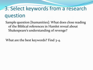 3. Select keywords from a research
question
Sample question [humanities]: What does close reading
  of the Biblical references in Hamlet reveal about
  Shakespeare’s understanding of revenge?

What are the best keywords? Find 3-4.
 
