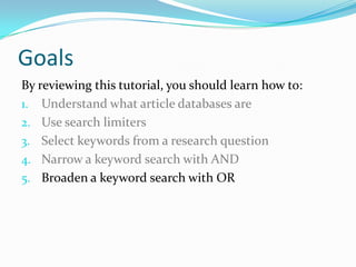 Goals
By reviewing this tutorial, you should learn how to:
1. Understand what article databases are
2. Use search limiters
3. Select keywords from a research question
4. Narrow a keyword search with AND
5. Broaden a keyword search with OR
 